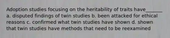 Adoption studies focusing on the heritability of traits have_______ a. disputed findings of twin studies b. been attacked for ethical reasons c. confirmed what twin studies have shown d. shown that twin studies have methods that need to be reexamined