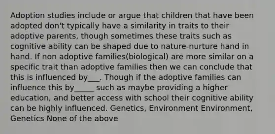 Adoption studies include or argue that children that have been adopted don't typically have a similarity in traits to their adoptive parents, though sometimes these traits such as cognitive ability can be shaped due to nature-nurture hand in hand. If non adoptive families(biological) are more similar on a specific trait than adoptive families then we can conclude that this is influenced by___. Though if the adoptive families can influence this by_____ such as maybe providing a higher education, and better access with school their cognitive ability can be highly influenced. Genetics, Environment Environment, Genetics None of the above