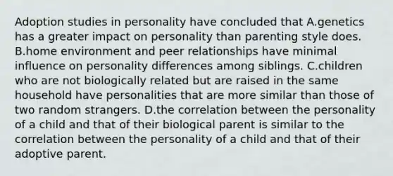 Adoption studies in personality have concluded that A.genetics has a greater impact on personality than parenting style does. B.home environment and peer relationships have minimal influence on personality differences among siblings. C.children who are not biologically related but are raised in the same household have personalities that are more similar than those of two random strangers. D.the correlation between the personality of a child and that of their biological parent is similar to the correlation between the personality of a child and that of their adoptive parent.