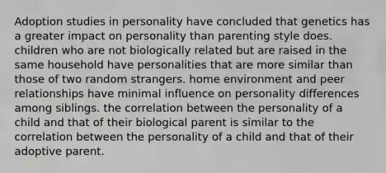 Adoption studies in personality have concluded that genetics has a greater impact on personality than parenting style does. children who are not biologically related but are raised in the same household have personalities that are more similar than those of two random strangers. home environment and peer relationships have minimal influence on personality differences among siblings. the correlation between the personality of a child and that of their biological parent is similar to the correlation between the personality of a child and that of their adoptive parent.