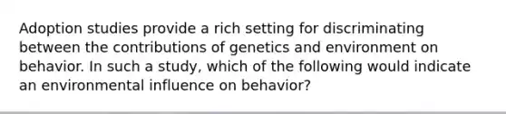 Adoption studies provide a rich setting for discriminating between the contributions of genetics and environment on behavior. In such a study, which of the following would indicate an environmental influence on behavior?