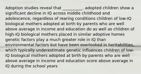 Adoption studies reveal that __________. adopted children show a significant decline in IQ across middle childhood and adolescence, regardless of rearing conditions children of low-IQ biological mothers adopted at birth by parents who are well above average in income and education do as well as children of high-IQ biological mothers placed in similar adoptive homes genetic factors play a much greater role in IQ than environmental factors but have been overlooked in heritabilities, which typically underestimate genetic influences children of low-IQ biological mothers adopted at birth by parents who are well above average in income and education score above average in IQ during the school years