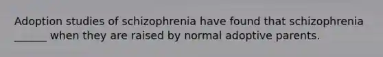 Adoption studies of schizophrenia have found that schizophrenia ______ when they are raised by normal adoptive parents.