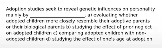 Adoption studies seek to reveal genetic influences on personality mainly by ________________________. a) evaluating whether adopted children more closely resemble their adoptive parents or their biological parents b) studying the effect of prior neglect on adopted children c) comparing adopted children with non-adopted children d) studying the effect of one's age at adoption