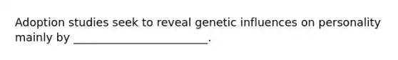 Adoption studies seek to reveal genetic influences on personality mainly by ________________________.