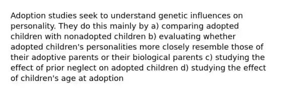 Adoption studies seek to understand genetic influences on personality. They do this mainly by a) comparing adopted children with nonadopted children b) evaluating whether adopted children's personalities more closely resemble those of their adoptive parents or their biological parents c) studying the effect of prior neglect on adopted children d) studying the effect of children's age at adoption