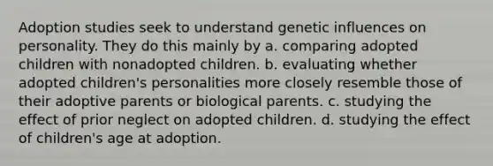 Adoption studies seek to understand genetic influences on personality. They do this mainly by a. comparing adopted children with nonadopted children. b. evaluating whether adopted children's personalities more closely resemble those of their adoptive parents or biological parents. c. studying the effect of prior neglect on adopted children. d. studying the effect of children's age at adoption.