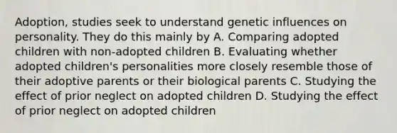 Adoption, studies seek to understand genetic influences on personality. They do this mainly by A. Comparing adopted children with non-adopted children B. Evaluating whether adopted children's personalities more closely resemble those of their adoptive parents or their biological parents C. Studying the effect of prior neglect on adopted children D. Studying the effect of prior neglect on adopted children