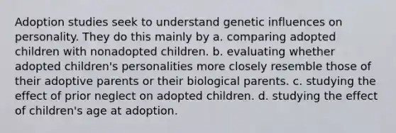 Adoption studies seek to understand genetic influences on personality. They do this mainly by a. comparing adopted children with nonadopted children. b. evaluating whether adopted children's personalities more closely resemble those of their adoptive parents or their biological parents. c. studying the effect of prior neglect on adopted children. d. studying the effect of children's age at adoption.