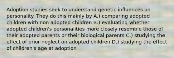 Adoption studies seek to understand genetic influences on personality. They do this mainly by A.) comparing adopted children with non adopted children B.) evaluating whether adopted children's personalities more closely resemble those of their adopted parents or their biological parents C.) studying the effect of prior neglect on adopted children D.) studying the effect of children's age at adoption