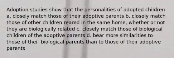 Adoption studies show that the personalities of adopted children a. closely match those of their adoptive parents b. closely match those of other children reared in the same home, whether or not they are biologically related c. closely match those of biological children of the adoptive parents d. bear more similarities to those of their biological parents than to those of their adoptive parents