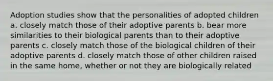 Adoption studies show that the personalities of adopted children a. closely match those of their adoptive parents b. bear more similarities to their biological parents than to their adoptive parents c. closely match those of the biological children of their adoptive parents d. closely match those of other children raised in the same home, whether or not they are biologically related