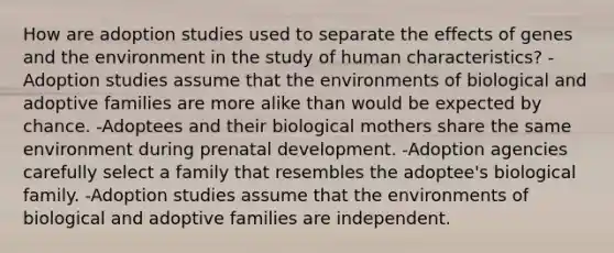 How are adoption studies used to separate the effects of genes and the environment in the study of human characteristics? -Adoption studies assume that the environments of biological and adoptive families are more alike than would be expected by chance. -Adoptees and their biological mothers share the same environment during prenatal development. -Adoption agencies carefully select a family that resembles the adoptee's biological family. -Adoption studies assume that the environments of biological and adoptive families are independent.