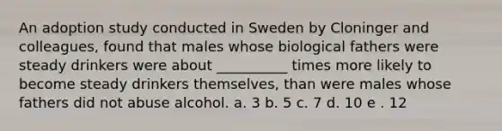 An adoption study conducted in Sweden by Cloninger and colleagues, found that males whose biological fathers were steady drinkers were about __________ times more likely to become steady drinkers themselves, than were males whose fathers did not abuse alcohol. a. 3 b. 5 c. 7 d. 10 e . 12