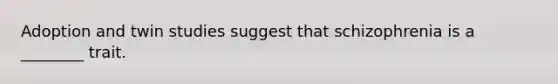 Adoption and twin studies suggest that schizophrenia is a ________ trait.