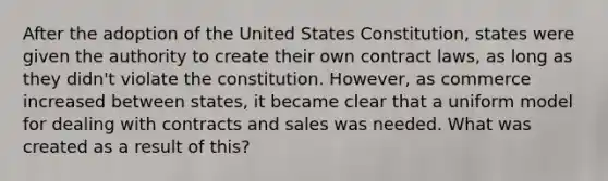 After the adoption of the United States Constitution, states were given the authority to create their own contract laws, as long as they didn't violate the constitution. However, as commerce increased between states, it became clear that a uniform model for dealing with contracts and sales was needed. What was created as a result of this?