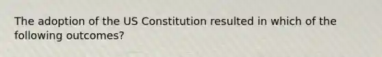 The adoption of the US Constitution resulted in which of the following outcomes?