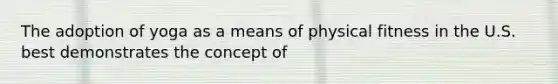 The adoption of yoga as a means of physical fitness in the U.S. best demonstrates the concept of