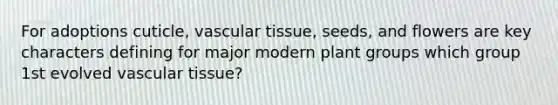 For adoptions cuticle, vascular tissue, seeds, and flowers are key characters defining for major modern plant groups which group 1st evolved vascular tissue?