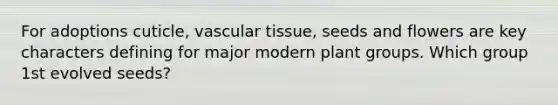 For adoptions cuticle, vascular tissue, seeds and flowers are key characters defining for major modern plant groups. Which group 1st evolved seeds?