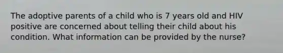 The adoptive parents of a child who is 7 years old and HIV positive are concerned about telling their child about his condition. What information can be provided by the nurse?