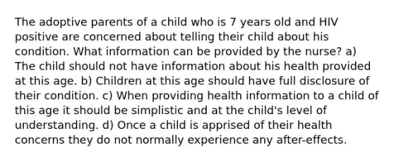 The adoptive parents of a child who is 7 years old and HIV positive are concerned about telling their child about his condition. What information can be provided by the nurse? a) The child should not have information about his health provided at this age. b) Children at this age should have full disclosure of their condition. c) When providing health information to a child of this age it should be simplistic and at the child's level of understanding. d) Once a child is apprised of their health concerns they do not normally experience any after-effects.