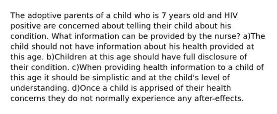 The adoptive parents of a child who is 7 years old and HIV positive are concerned about telling their child about his condition. What information can be provided by the nurse? a)The child should not have information about his health provided at this age. b)Children at this age should have full disclosure of their condition. c)When providing health information to a child of this age it should be simplistic and at the child's level of understanding. d)Once a child is apprised of their health concerns they do not normally experience any after-effects.