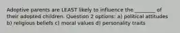 Adoptive parents are LEAST likely to influence the ________ of their adopted children. Question 2 options: a) political attitudes b) religious beliefs c) moral values d) personality traits