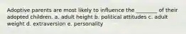 Adoptive parents are most likely to influence the ________ of their adopted children. a. adult height b. political attitudes c. adult weight d. extraversion e. personality