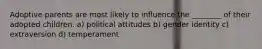 Adoptive parents are most likely to influence the ________ of their adopted children. a) political attitudes b) gender identity c) extraversion d) temperament