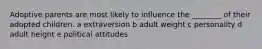 Adoptive parents are most likely to influence the ________ of their adopted children. a extraversion b adult weight c personality d adult height e political attitudes