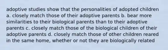 adoptive studies show that the personalities of adopted children a. closely match those of their adoptive parents b. bear more similarities to their biological parents than to their adoptive parents c. closely match those of the biological children of their adoptive parents d. closely match those of other children reared in the same home, whether or not they are biologically related