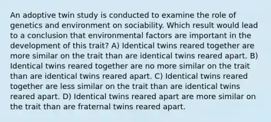 An adoptive twin study is conducted to examine the role of genetics and environment on sociability. Which result would lead to a conclusion that environmental factors are important in the development of this trait? A) Identical twins reared together are more similar on the trait than are identical twins reared apart. B) Identical twins reared together are no more similar on the trait than are identical twins reared apart. C) Identical twins reared together are less similar on the trait than are identical twins reared apart. D) Identical twins reared apart are more similar on the trait than are fraternal twins reared apart.