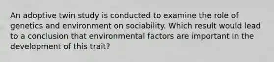 An adoptive twin study is conducted to examine the role of genetics and environment on sociability. Which result would lead to a conclusion that environmental factors are important in the development of this trait?