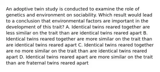 An adoptive twin study is conducted to examine the role of genetics and environment on sociability. Which result would lead to a conclusion that environmental factors are important in the development of this trait? A. Identical twins reared together are less similar on the trait than are identical twins reared apart B. Identical twins reared together are more similar on the trait than are identical twins reared apart C. Identical twins reared together are no more similar on the trait than are identical twins reared apart D. Identical twins reared apart are more similar on the trait than are fraternal twins reared apart