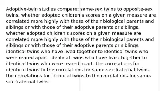 Adoptive-twin studies compare: same-sex twins to opposite-sex twins. whether adopted children's scores on a given measure are correlated more highly with those of their biological parents and siblings or with those of their adoptive parents or siblings. whether adopted children's scores on a given measure are correlated more highly with those of their biological parents and siblings or with those of their adoptive parents or siblings. identical twins who have lived together to identical twins who were reared apart. identical twins who have lived together to identical twins who were reared apart. the correlations for identical twins to the correlations for same-sex fraternal twins. the correlations for identical twins to the correlations for same-sex fraternal twins.