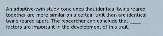 An adoptive-twin study concludes that identical twins reared together are more similar on a certain trait than are identical twins reared apart. The researcher can conclude that _____ factors are important in the development of this trait.