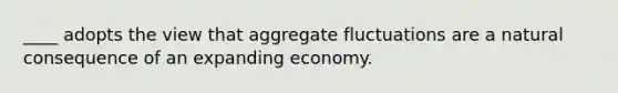 ____ adopts the view that aggregate fluctuations are a natural consequence of an expanding economy.