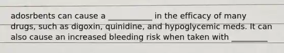 adosrbents can cause a ___________ in the efficacy of many drugs, such as digoxin, quinidine, and hypoglycemic meds. It can also cause an increased bleeding risk when taken with _________