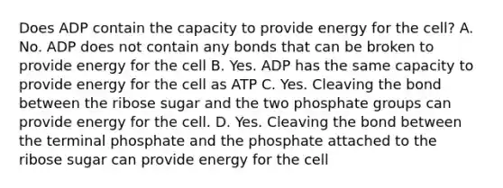 Does ADP contain the capacity to provide energy for the cell? A. No. ADP does not contain any bonds that can be broken to provide energy for the cell B. Yes. ADP has the same capacity to provide energy for the cell as ATP C. Yes. Cleaving the bond between the ribose sugar and the two phosphate groups can provide energy for the cell. D. Yes. Cleaving the bond between the terminal phosphate and the phosphate attached to the ribose sugar can provide energy for the cell