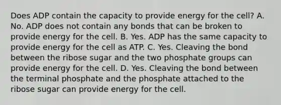 Does ADP contain the capacity to provide energy for the cell? A. No. ADP does not contain any bonds that can be broken to provide energy for the cell. B. Yes. ADP has the same capacity to provide energy for the cell as ATP. C. Yes. Cleaving the bond between the ribose sugar and the two phosphate groups can provide energy for the cell. D. Yes. Cleaving the bond between the terminal phosphate and the phosphate attached to the ribose sugar can provide energy for the cell.