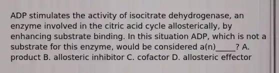 ADP stimulates the activity of isocitrate dehydrogenase, an enzyme involved in the citric acid cycle allosterically, by enhancing substrate binding. In this situation ADP, which is not a substrate for this enzyme, would be considered a(n)_____? A. product B. allosteric inhibitor C. cofactor D. allosteric effector