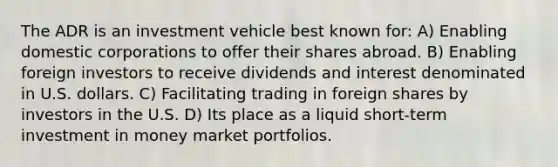 The ADR is an investment vehicle best known for: A) Enabling domestic corporations to offer their shares abroad. B) Enabling foreign investors to receive dividends and interest denominated in U.S. dollars. C) Facilitating trading in foreign shares by investors in the U.S. D) Its place as a liquid short-term investment in money market portfolios.