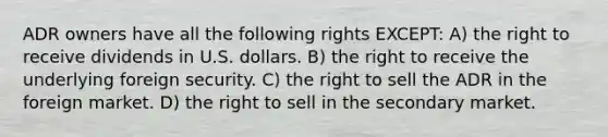 ADR owners have all the following rights EXCEPT: A) the right to receive dividends in U.S. dollars. B) the right to receive the underlying foreign security. C) the right to sell the ADR in the foreign market. D) the right to sell in the secondary market.