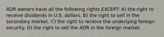 ADR owners have all the following rights EXCEPT: A) the right to receive dividends in U.S. dollars. B) the right to sell in the secondary market. C) the right to receive the underlying foreign security. D) the right to sell the ADR in the foreign market.