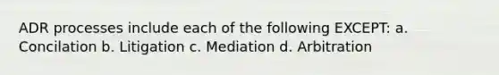 ADR processes include each of the following EXCEPT: a. Concilation b. Litigation c. Mediation d. Arbitration