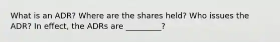 What is an ADR? Where are the shares held? Who issues the ADR? In effect, the ADRs are _________?