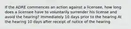 If the ADRE commences an action against a licensee, how long does a licensee have to voluntarily surrender his license and avoid the hearing? Immediately 10 days prior to the hearing At the hearing 10 days after receipt of notice of the hearing