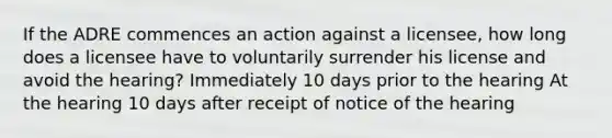 If the ADRE commences an action against a licensee, how long does a licensee have to voluntarily surrender his license and avoid the hearing? Immediately 10 days prior to the hearing At the hearing 10 days after receipt of notice of the hearing