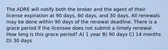 The ADRE will notify both the broker and the agent of their license expiration at 90 days, 60 days, and 30 days. All renewals may be done within 90 days of the renewal deadline. There is a grace period if the licensee does not submit a timely renewal. How long is this grace period? A) 1 year B) 90 days C) 14 months D) 30 days